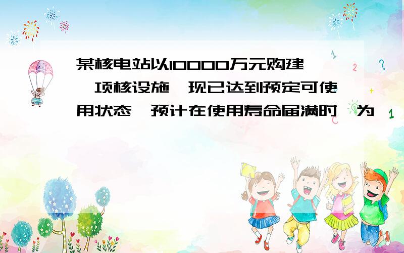 某核电站以10000万元购建一项核设施,现已达到预定可使用状态,预计在使用寿命届满时,为