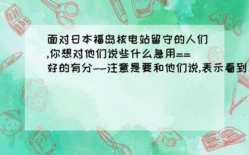 面对日本福岛核电站留守的人们,你想对他们说些什么急用==好的有分--注意是要和他们说,表示看到别人回答的都不是==还有别太短