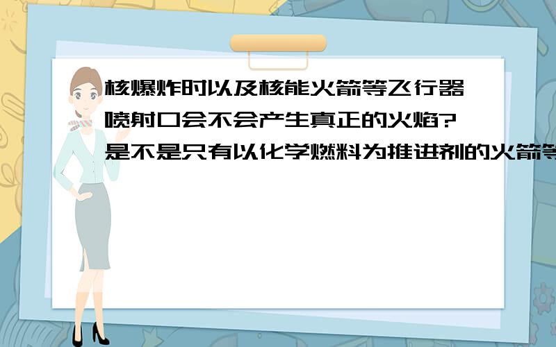 核爆炸时以及核能火箭等飞行器喷射口会不会产生真正的火焰?是不是只有以化学燃料为推进剂的火箭等飞行器发射时喷射口才会产生真正的火焰?