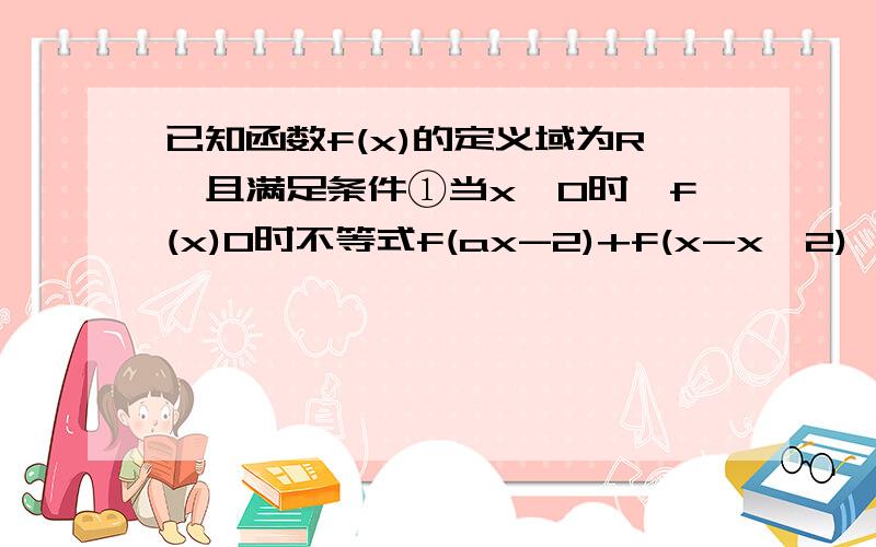 已知函数f(x)的定义域为R,且满足条件①当x>0时,f(x)0时不等式f(ax-2)+f(x-x^2)>0恒成立,求实数a的取之范围