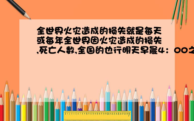 全世界火灾造成的损失就是每天或每年全世界因火灾造成的损失,死亡人数,全国的也行明天早晨4：00之内