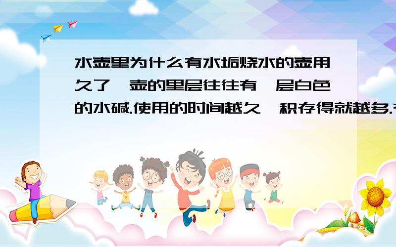 水壶里为什么有水垢烧水的壶用久了,壶的里层往往有一层白色的水碱.使用的时间越久,积存得就越多.有人叫它“水锈”,也有叫它“锅垢”的.这究竟是那里来的呢?