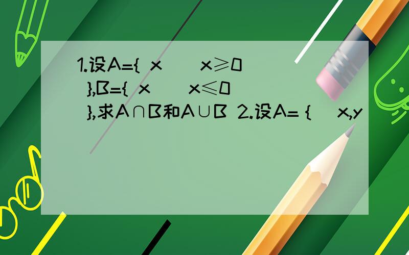 1.设A={ x | x≥0 },B={ x | x≤0 },求A∩B和A∪B 2.设A=｛（x,y）| y=-4x+6｝,B=｛（x,y）| y=5x-3｝求A∩B3.设A=｛x | x=2k-1,k∈Z｝,B=｛x | x=2k,k∈Z｝,求A∩B,A∪B