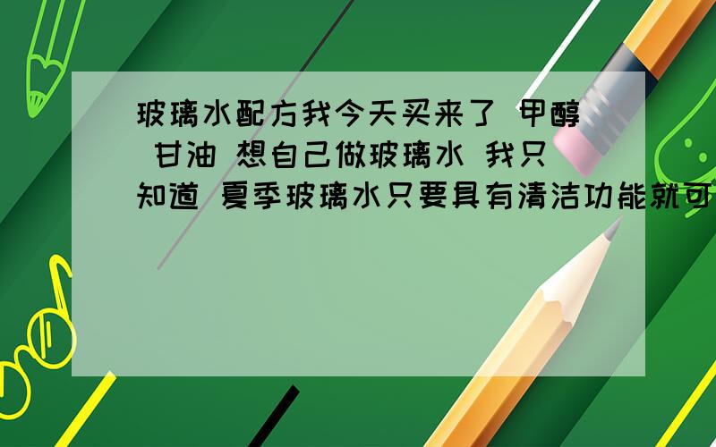 玻璃水配方我今天买来了 甲醇 甘油 想自己做玻璃水 我只知道 夏季玻璃水只要具有清洁功能就可以 而冬季出了清洁作用还要求防冻 而卧买来了 甲醇 与甘油 却不知道多少比例调对 还有我