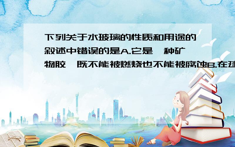 下列关于水玻璃的性质和用途的叙述中错误的是A.它是一种矿物胶,既不能被燃烧也不能被腐蚀B.在建筑工地上可以用作粘合剂C.木材、棉织物浸过水玻璃后,具有防腐性能且不易着火D.水玻璃的