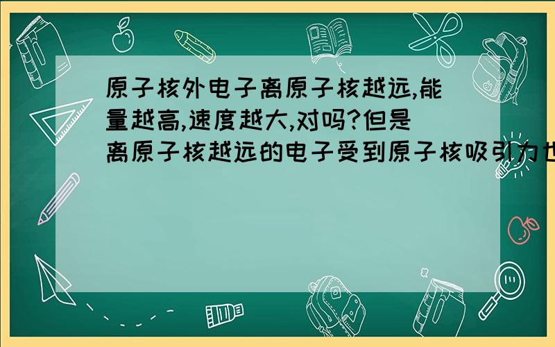 原子核外电子离原子核越远,能量越高,速度越大,对吗?但是离原子核越远的电子受到原子核吸引力也越小一方面速度变大,另一方面吸引力却变小,根据圆周越大 电子应该脱离原子核了谁能解释