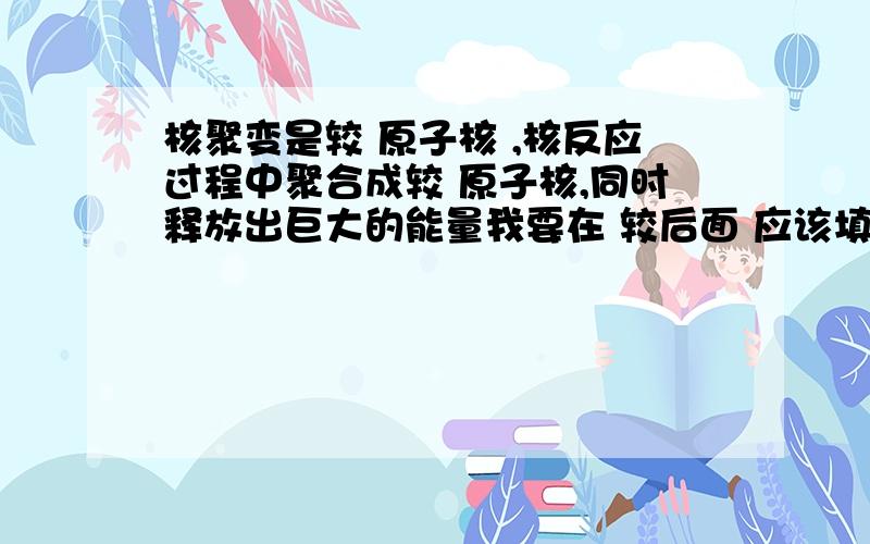 核聚变是较 原子核 ,核反应过程中聚合成较 原子核,同时释放出巨大的能量我要在 较后面 应该填什么。概念我倒是知道，