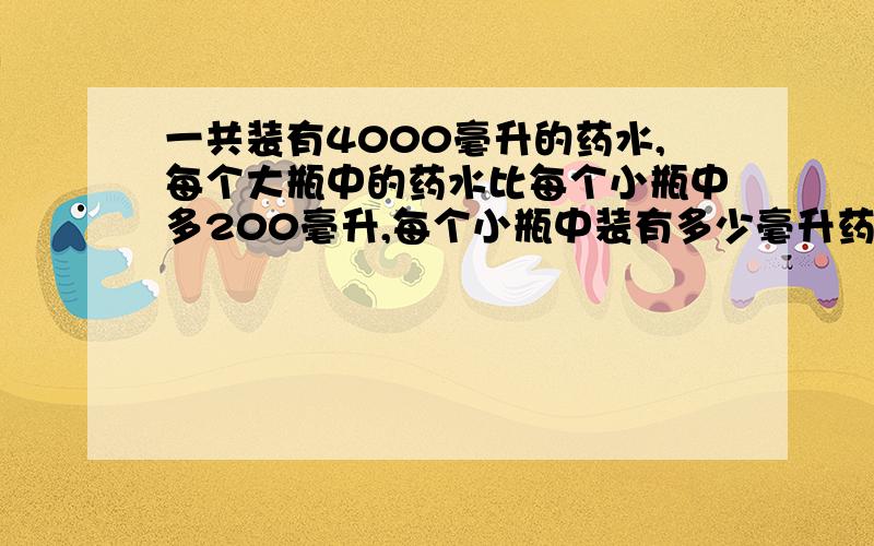 一共装有4000毫升的药水,每个大瓶中的药水比每个小瓶中多200毫升,每个小瓶中装有多少毫升药水?蚂蚁6条腿,蜘蛛8条腿.现在又蚂蚁和蜘蛛共4只,100条腿.蚂蚁蜘蛛各有多少只?妈妈买了西瓜和草