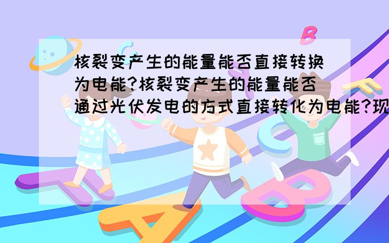 核裂变产生的能量能否直接转换为电能?核裂变产生的能量能否通过光伏发电的方式直接转化为电能?现在的核反应堆是核能——热能——电能,能否实现核能直接转化为电能?