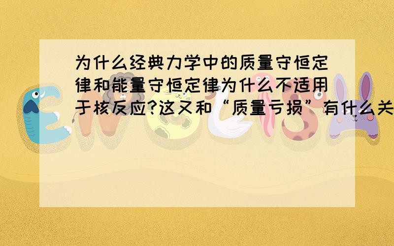 为什么经典力学中的质量守恒定律和能量守恒定律为什么不适用于核反应?这又和“质量亏损”有什么关系?