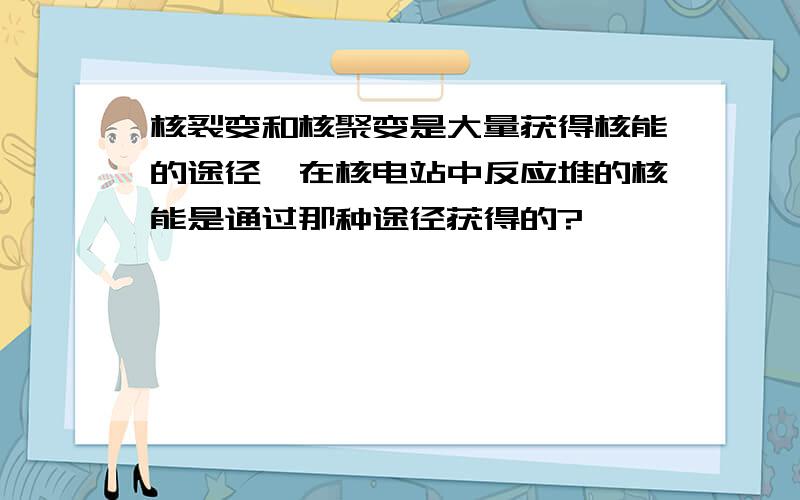 核裂变和核聚变是大量获得核能的途径,在核电站中反应堆的核能是通过那种途径获得的?