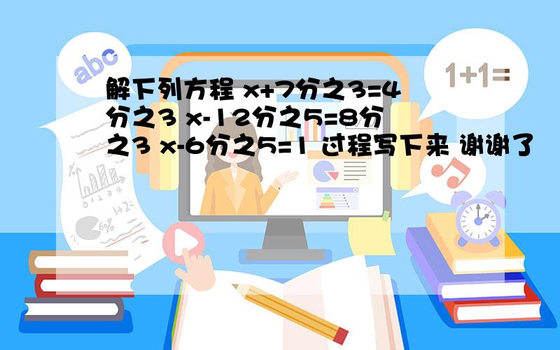 解下列方程 x+7分之3=4分之3 x-12分之5=8分之3 x-6分之5=1 过程写下来 谢谢了