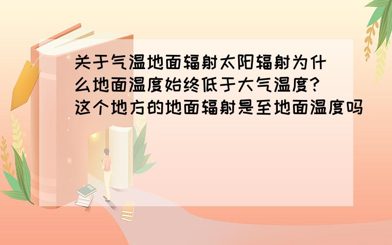 关于气温地面辐射太阳辐射为什么地面温度始终低于大气温度?这个地方的地面辐射是至地面温度吗