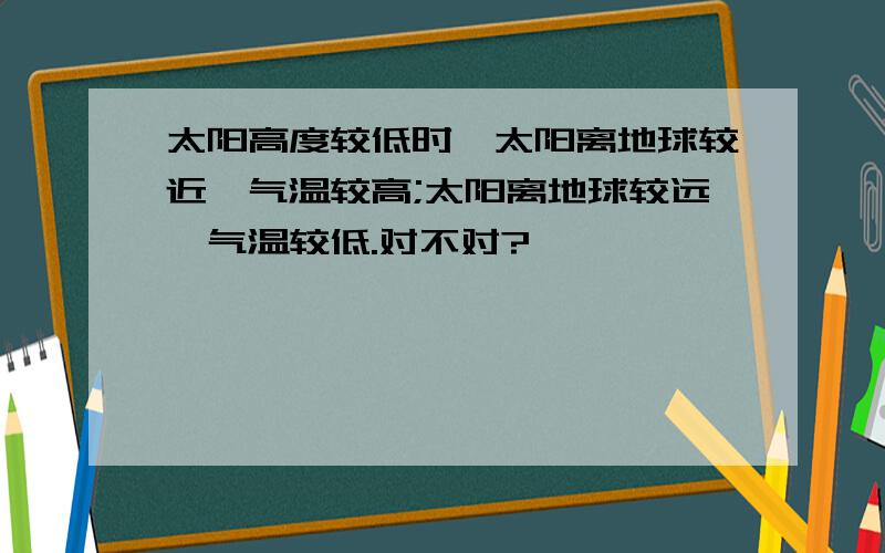 太阳高度较低时,太阳离地球较近,气温较高;太阳离地球较远,气温较低.对不对?