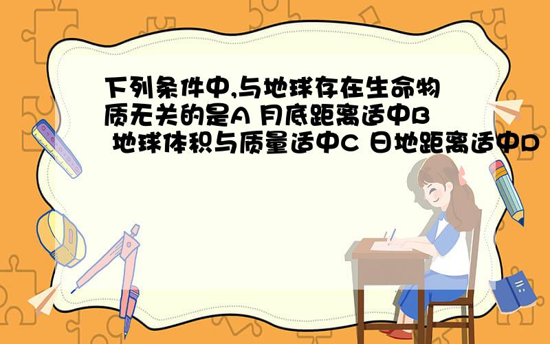 下列条件中,与地球存在生命物质无关的是A 月底距离适中B 地球体积与质量适中C 日地距离适中D 地球自转和公转的运动周期适中