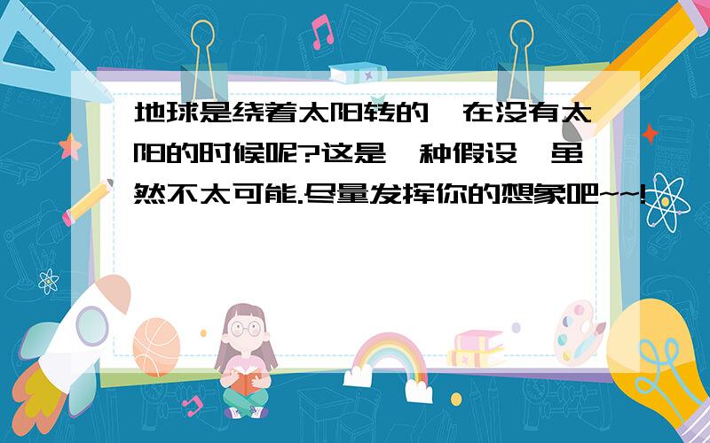 地球是绕着太阳转的,在没有太阳的时候呢?这是一种假设,虽然不太可能.尽量发挥你的想象吧~~!