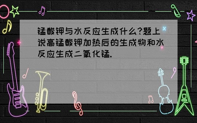 锰酸钾与水反应生成什么?题上说高锰酸钾加热后的生成物和水反应生成二氧化锰.