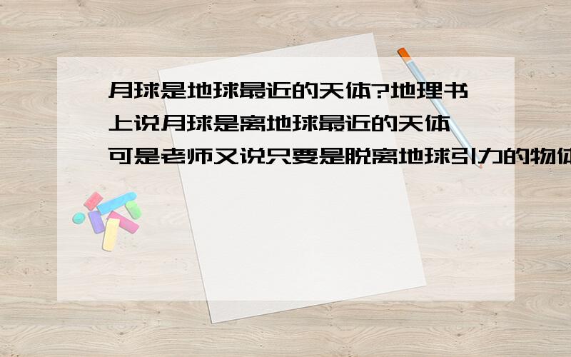 月球是地球最近的天体?地理书上说月球是离地球最近的天体,可是老师又说只要是脱离地球引力的物体都是天体,人造卫星也是,那么离地球最近的天体不应该是人造卫星么,月球不应该是最近