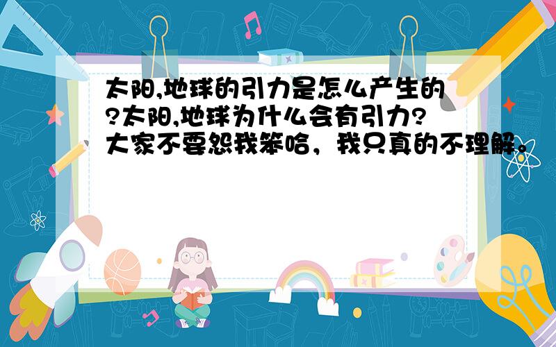 太阳,地球的引力是怎么产生的?太阳,地球为什么会有引力?大家不要怨我笨哈，我只真的不理解。