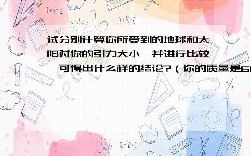 试分别计算你所受到的地球和太阳对你的引力大小,并进行比较,可得出什么样的结论?（你的质量是60kg,...试分别计算你所受到的地球和太阳对你的引力大小,并进行比较,可得出什么样的结论?