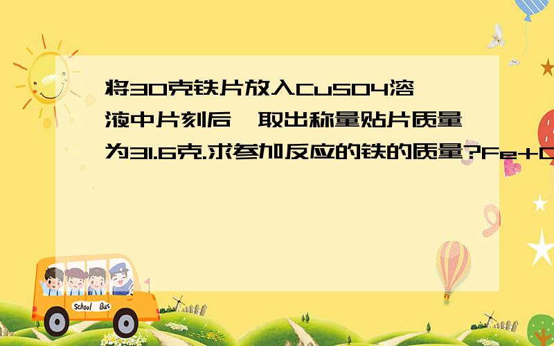 将30克铁片放入CuSO4溶液中片刻后,取出称量贴片质量为31.6克.求参加反应的铁的质量?Fe+CuSO4=FeSO4+Cu 增加的质量 56 64 64-56=8 X 31.6g-30g=1.6g 56/x=8/1.6g x=11.2g为什么要把铜的质量摆上