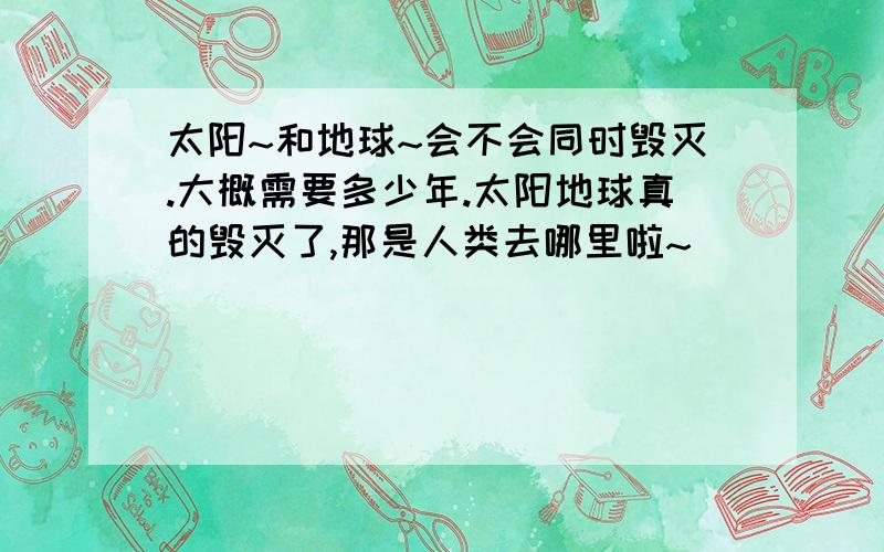 太阳~和地球~会不会同时毁灭.大概需要多少年.太阳地球真的毁灭了,那是人类去哪里啦~