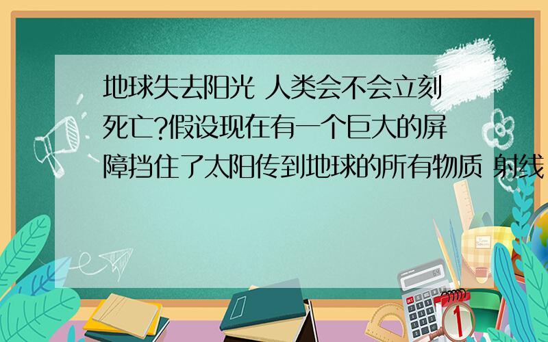 地球失去阳光 人类会不会立刻死亡?假设现在有一个巨大的屏障挡住了太阳传到地球的所有物质 射线 瞬间地球一片黑暗 那么地球上的生物会不会立刻死亡?那么是否能维持很长一段时间?