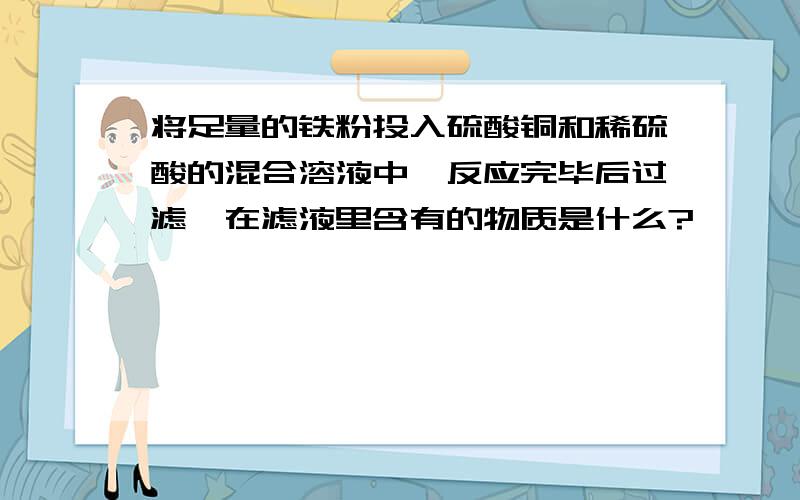 将足量的铁粉投入硫酸铜和稀硫酸的混合溶液中,反应完毕后过滤,在滤液里含有的物质是什么?