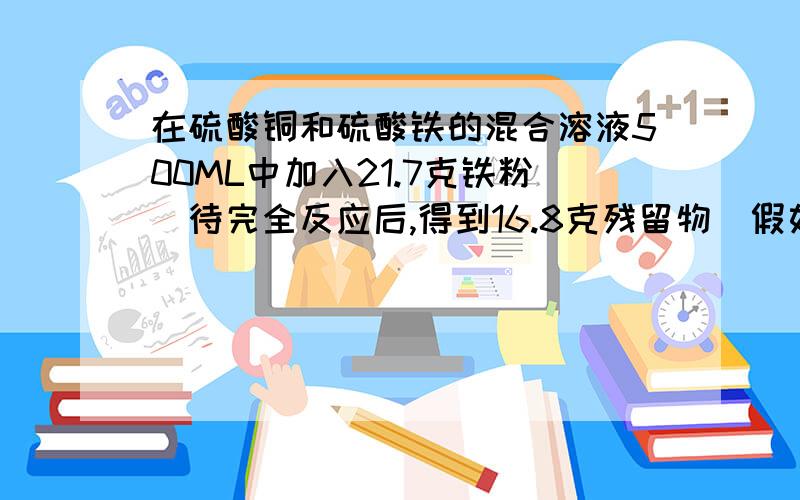 在硫酸铜和硫酸铁的混合溶液500ML中加入21.7克铁粉．待完全反应后,得到16.8克残留物．假如1.6摩尔的氯化钡,恰好使溶液中的硫酸根离子完全沉淀．求原混合液中硫酸铜和硫酸铁的物质量浓度