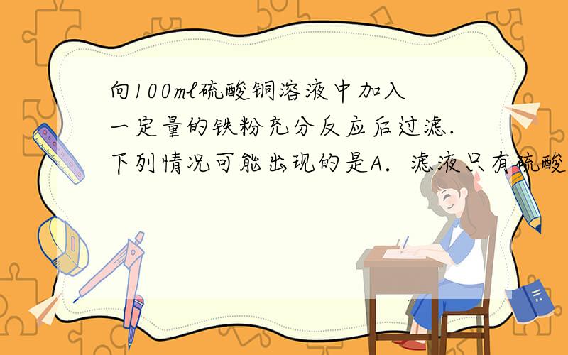 向100ml硫酸铜溶液中加入一定量的铁粉充分反应后过滤.下列情况可能出现的是A．滤液只有硫酸铜,滤出固体只有铁 B．滤液只有硫酸亚铁,滤出固体为铁、铜C．滤液只有硫酸铜、滤出固体只有