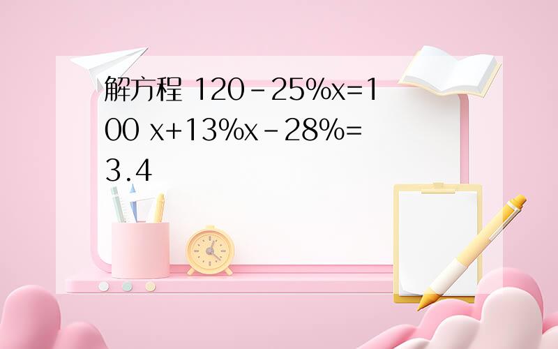 解方程 120-25%x=100 x+13%x-28%=3.4