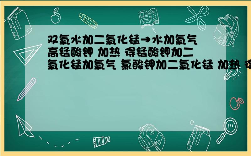 双氧水加二氧化锰→水加氧气 高锰酸钾 加热 得锰酸钾加二氧化锰加氧气 氯酸钾加二氧化锰 加热 得氧双氧水加二氧化锰→水加氧气高锰酸钾  加热   得锰酸钾加二氧化锰加氧气氯酸钾加二