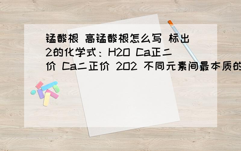 锰酸根 高锰酸根怎么写 标出2的化学式：H2O Ca正二价 Ca二正价 2O2 不同元素间最本质的区别在于