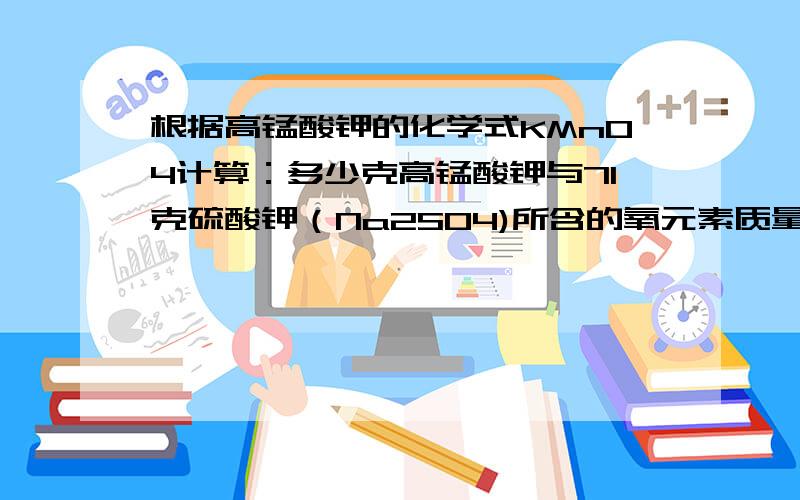 根据高锰酸钾的化学式KMnO4计算：多少克高锰酸钾与71克硫酸钾（Na2SO4)所含的氧元素质量相同不要让我看不懂哈!