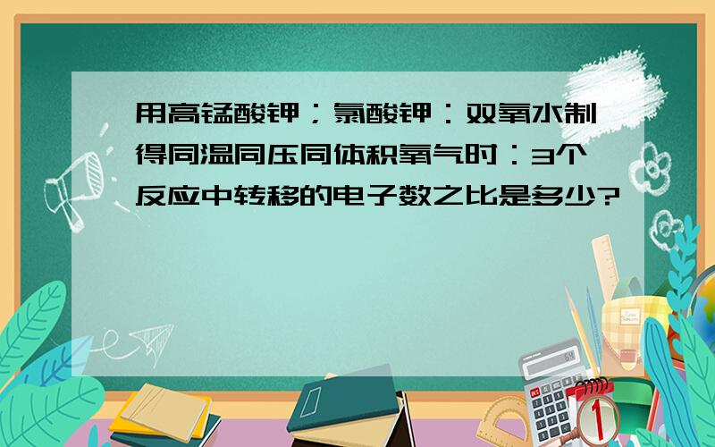 用高锰酸钾；氯酸钾：双氧水制得同温同压同体积氧气时：3个反应中转移的电子数之比是多少?