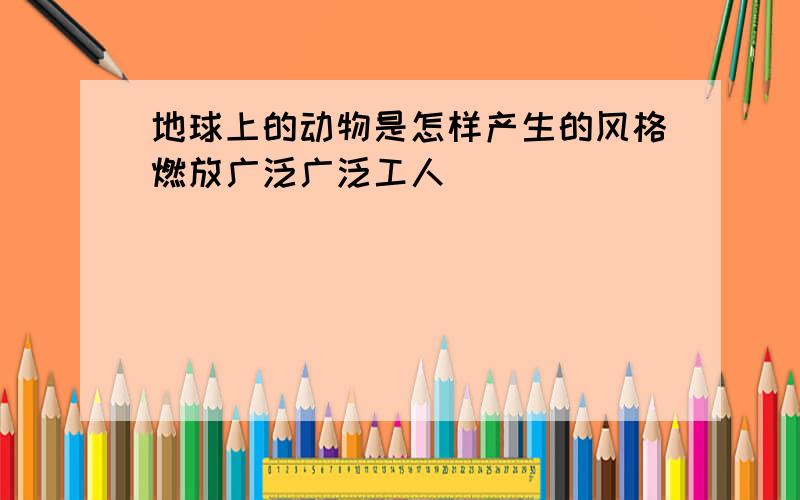 地球上的动物是怎样产生的风格燃放广泛广泛工人