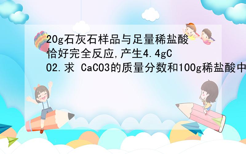 20g石灰石样品与足量稀盐酸恰好完全反应,产生4.4gCO2.求 CaCO3的质量分数和100g稀盐酸中溶质的质量分数再求下 反应后所得溶液的溶质的质量分数是多少?