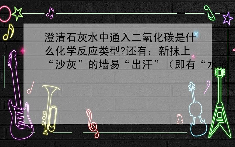 澄清石灰水中通入二氧化碳是什么化学反应类型?还有：新抹上“沙灰”的墙易“出汗”（即有“水滴”附着在墙上），请用学过的化学知识解释这一现象。我明白原理，求标答。