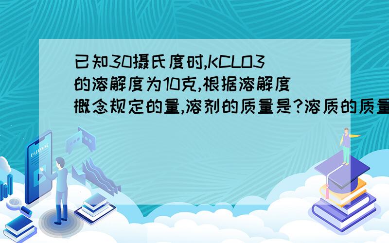 已知30摄氏度时,KCLO3的溶解度为10克,根据溶解度概念规定的量,溶剂的质量是?溶质的质量是?此饱和溶液