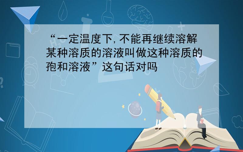 “一定温度下,不能再继续溶解某种溶质的溶液叫做这种溶质的孢和溶液”这句话对吗