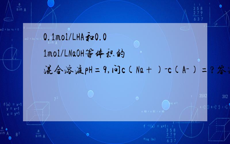 0.1mol/LHA和0.01mol/LNaOH等体积的混合溶液pH=9,问c(Na+)-c(A-)=?答案是10的-5次方-10的-9次方,看不懂啊求解~