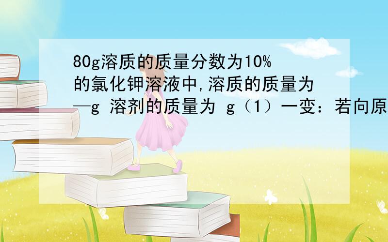 80g溶质的质量分数为10%的氯化钾溶液中,溶质的质量为—g 溶剂的质量为 g（1）一变：若向原溶液中加入40g水,则所得溶液的溶质质量分数为（2）二变：若向原溶液中加入20g氯化钾固体（固体