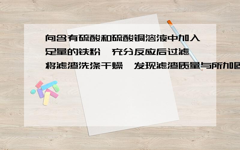 向含有硫酸和硫酸铜溶液中加入足量的铁粉,充分反应后过滤,将滤渣洗涤干燥,发现滤渣质量与所加固体质量相等向含有硫酸和硫酸铜溶液中加入足量的铁粉,充分反应后过滤,将滤渣洗涤干燥,