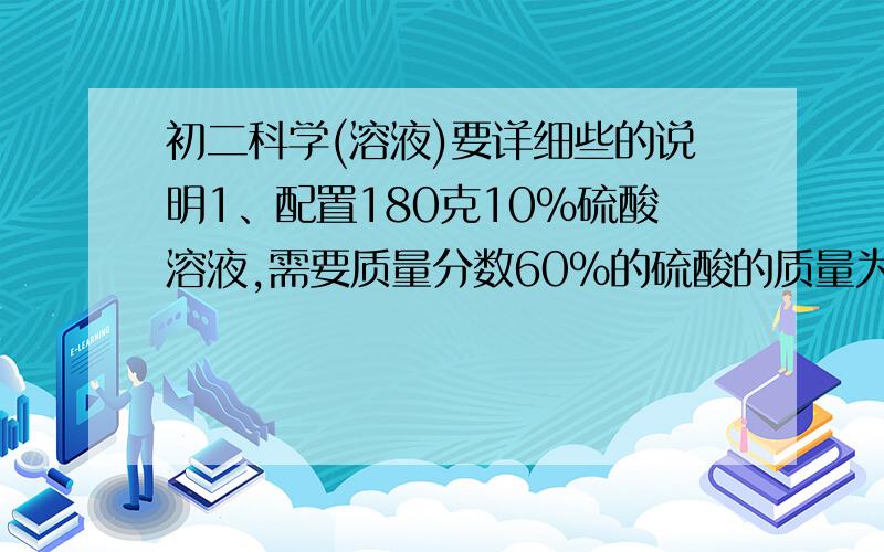 初二科学(溶液)要详细些的说明1、配置180克10%硫酸溶液,需要质量分数60%的硫酸的质量为多少?2、把20克食盐水放在蒸发皿内,加热蒸干后,得到食盐4克,则其溶剂水的质量是（ ） A.24克 B.4克 C.20