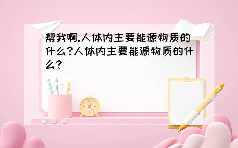 帮我啊.人体内主要能源物质的什么?人体内主要能源物质的什么?