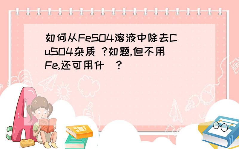 如何从FeSO4溶液中除去CuSO4杂质 ?如题,但不用Fe,还可用什麼?