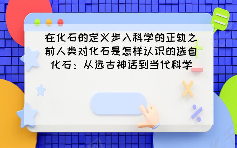 在化石的定义步入科学的正轨之前人类对化石是怎样认识的选自 化石：从远古神话到当代科学