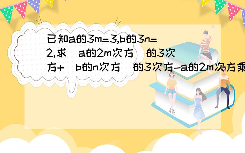 已知a的3m=3,b的3n=2,求(a的2m次方)的3次方+(b的n次方)的3次方-a的2m次方乘b的n次方乘a的4m次方乘b的2n的