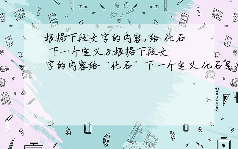 根据下段文字的内容,给 化石 下一个定义.8.根据下段文字的内容给“化石”下一个定义.化石是生物记载在地层书页里的文字.在沉积岩中大多含有生物的化石.生物的遗体形成的化石叫遗体化