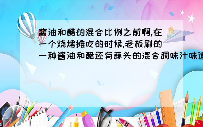 酱油和醋的混合比例之前啊,在一个烧烤摊吃的时候,老板刷的一种酱油和醋还有蒜头的混合调味汁味道很不错啊,想问一下什么比例的比较好啊,还有选用哪种牌子的酱油和醋比较好啊?